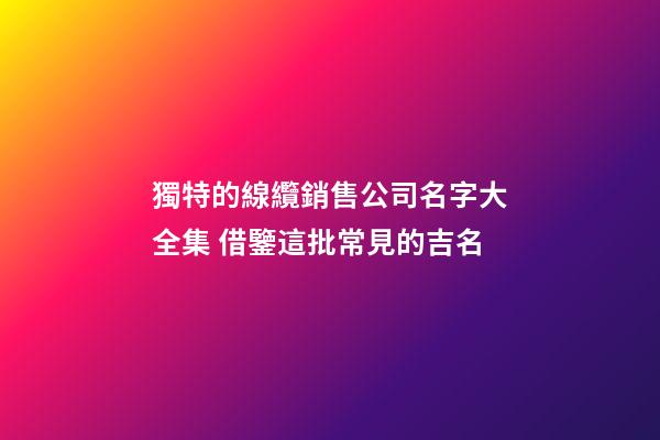 獨特的線纜銷售公司名字大全集 借鑒這批常見的吉名-第1張-公司起名-玄機派